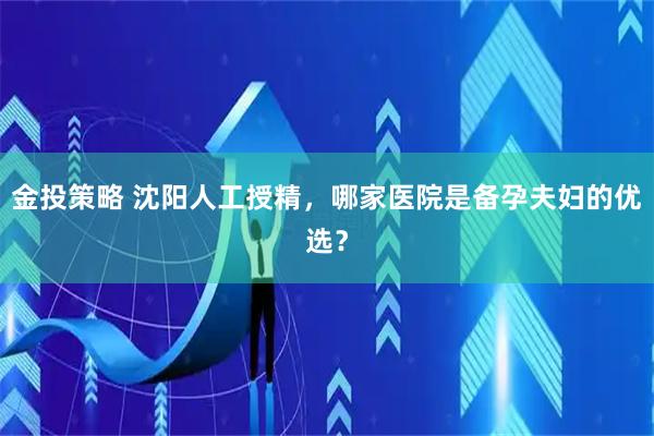 金投策略 沈阳人工授精，哪家医院是备孕夫妇的优选？