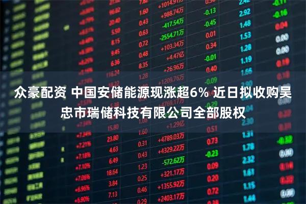 众豪配资 中国安储能源现涨超6% 近日拟收购吴忠市瑞储科技有限公司全部股权