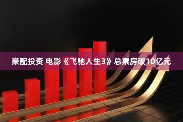 豪配投资 电影《飞驰人生3》总票房破10亿元